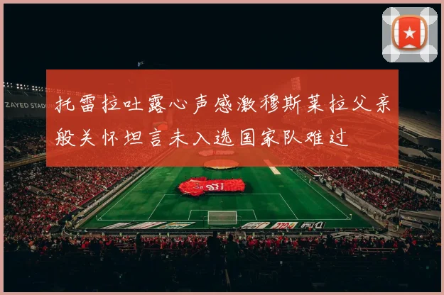 托雷拉吐露心声感激穆斯莱拉父亲般关怀坦言未入选国家队难过