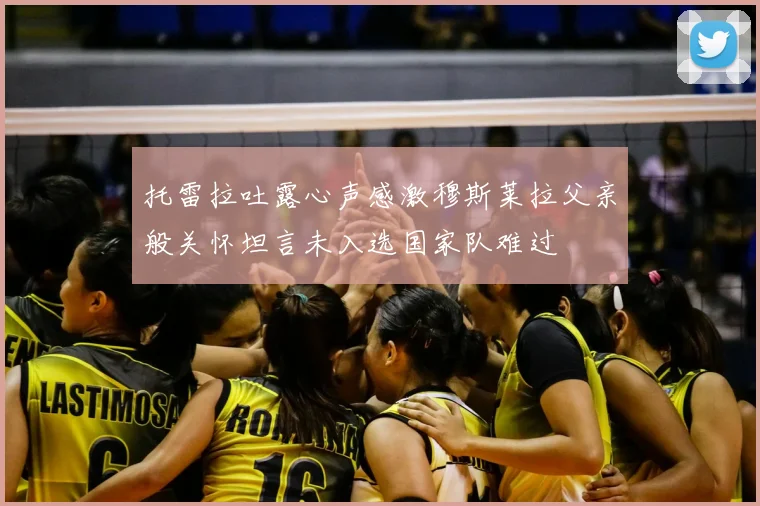 托雷拉吐露心声感激穆斯莱拉父亲般关怀坦言未入选国家队难过