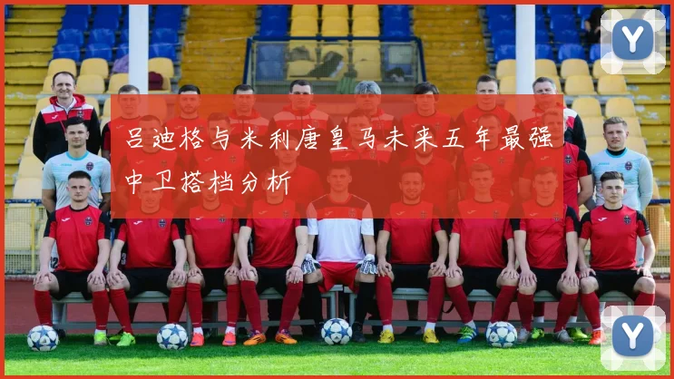 吕迪格与米利唐皇马未来五年最强中卫搭档分析